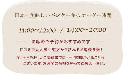 日本一美味しいパンケーキのオーダー時間　11:00~12:00/14:00~21:00 お席のご予約がおすすめです。口コミで大人気！ 遠方から訪れるお客様多数！注：土日祝日は、ご提供までに1〜2時間かかることも
　  ございます。お時間の余裕を持ってご来店下さい。